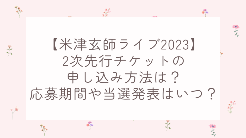 【米津玄師ライブ2023】2次先行チケットの申し込み方法は？応募期間や当選発表はいつ？