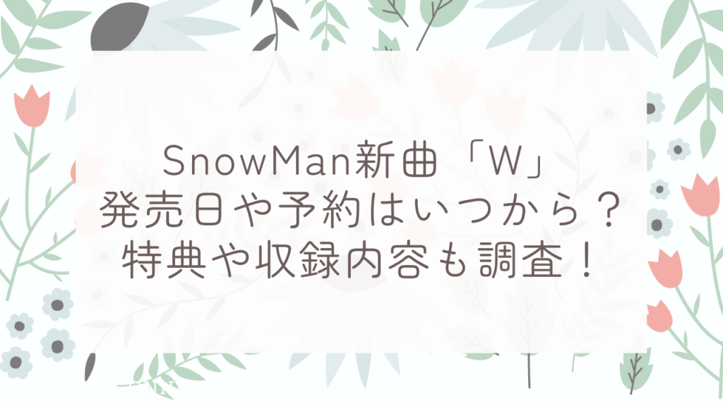 SnowMan新曲「W」発売日や予約はいつから？特典や収録内容も調査！